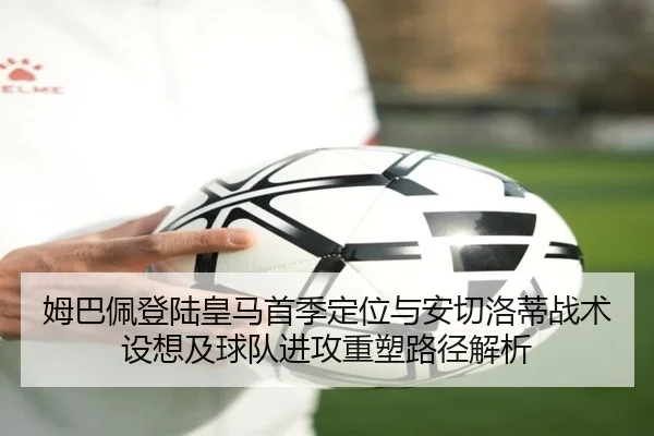 姆巴佩登陆皇马首季定位与安切洛蒂战术设想及球队进攻重塑路径解析