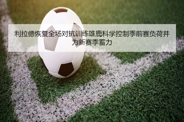 利拉德恢复全场对抗训练雄鹿科学控制季前赛负荷并为新赛季蓄力